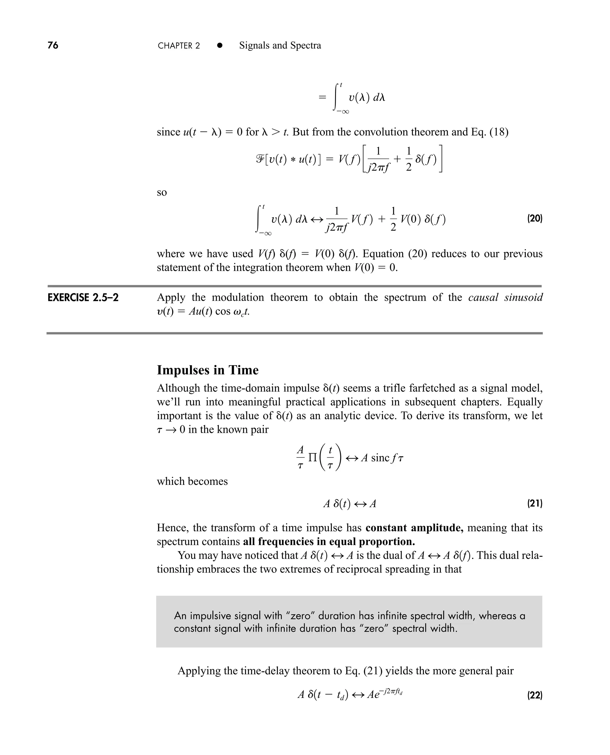 76 CHAPTER 2 • Signals and Spectra
EXERCISE 2.5–2
since u(t  )  0 for t. But from the convolution theorem and Eq. (18)
so
(20)
where we have used V(f) (f)  V(0) (f). Equation (20) reduces to our previous
statement of the integration theorem when V(0)  0.
Apply the modulation theorem to obtain the spectrum of the causal sinusoid
y(t)  Au(t) cos vct.
Impulses in Time
Although the time-domain impulse (t) seems a trifle farfetched as a signal model,
we’ll run into meaningful practical applications in subsequent chapters. Equally
important is the value of (t) as an analytic device. To derive its transform, we let
t → 0 in the known pair
which becomes
(21)
Hence, the transform of a time impulse has constant amplitude, meaning that its
spectrum contains all frequencies in equal proportion.
You may have noticed that A is the dual of This dual rela-
tionship embraces the two extremes of reciprocal spreading in that
An impulsive signal with “zero” duration has infinite spectral width, whereas a
constant signal with infinite duration has “zero” spectral width.
Applying the time-delay theorem to Eq. (21) yields the more general pair
(22)
A d1t  td 2 4 Aej2pftd
A 4 A d1f2.
d1t2 4 A
A d1t2 4 A
A
t
ß a
t
t
b 4 A sinc f t

t
q
v1l2 dl 4
1
j2pf
V1 f 2 
1
2
V102 d1 f 2
3v1t2 * u1t2 4  V1 f 2 c
1
j2pf

1
2
d1 f 2 d
 
t
q
v1l2 dl
car80407_ch02_027-090.qxd 12/8/08 11:04 PM Page 76
 