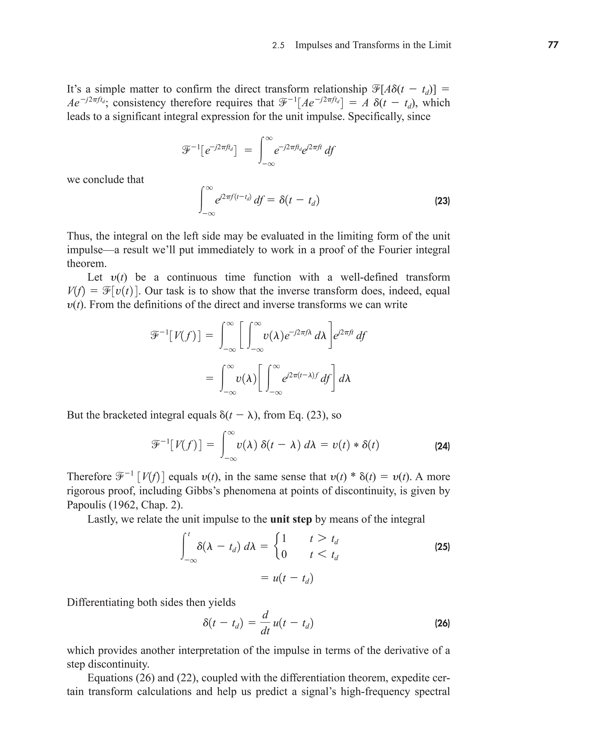 2.5 Impulses and Transforms in the Limit 77
It’s a simple matter to confirm the direct transform relationship [Ad(t  td)] 
consistency therefore requires that  A d(t  td), which
leads to a significant integral expression for the unit impulse. Specifically, since
we conclude that
(23)
Thus, the integral on the left side may be evaluated in the limiting form of the unit
impulse—a result we’ll put immediately to work in a proof of the Fourier integral
theorem.
Let y(t) be a continuous time function with a well-defined transform
Our task is to show that the inverse transform does, indeed, equal
y(t). From the definitions of the direct and inverse transforms we can write
But the bracketed integral equals (t  ), from Eq. (23), so
(24)
Therefore equals y(t), in the same sense that y(t) * (t)  y(t). A more
rigorous proof, including Gibbs’s phenomena at points of discontinuity, is given by
Papoulis (1962, Chap. 2).
Lastly, we relate the unit impulse to the unit step by means of the integral
(25)
Differentiating both sides then yields
(26)
which provides another interpretation of the impulse in terms of the derivative of a
step discontinuity.
Equations (26) and (22), coupled with the differentiation theorem, expedite cer-
tain transform calculations and help us predict a signal’s high-frequency spectral
d1t  td 2 
d
dt
u1t  td 2
 u1t  td 2

t
q
d1l  td 2 dl  e
1 t 7 td
0 t 6 td
1
3V1f2 4
1
3V1 f 2 4  
q
q
v1l2 d1t  l2 dl  v1t2 * d1t2
 
q
q
v1l2 c 
q
q
ej2p1tl2 f
df d dl
1
3V1 f 2 4  
q
q
c 
q
q
v1l2ej2pfl
dldej2pft
df
V1f2  3v1t2 4.

q
q
ej2pf 1ttd2
df  d1t  td 2
1
3ej2pftd
4  
q
q
ej2pftd
ej2pft
df
1
3Aej2pftd
4
Aej2pftd
;
car80407_ch02_027-090.qxd 12/8/08 11:04 PM Page 77
 