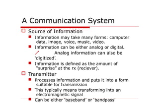 A Communication System
 Source of Information
 Information may take many forms: computer
data, image, voice, music, video.
 Information can be either analog or digital.
 Analog information can also be
‘digitized’.
 Information is defined as the amount of
“surprise” at the rx (reciever).
 Transmitter
 Processes information and puts it into a form
suitable for transmission
 This typically means transforming into an
electromagnetic signal
 Can be either ‘baseband’ or ‘bandpass’
 