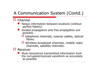 A Communication System (Contd.)
 Channel
 Relays information between locations (without
perfect fidelity)
 Guided propagation and free propagation are
possible.
 telephone channels, coaxial cables, optical
fibres
 Wireless broadcast channels, mobile radio
channels, satellite channels.
 Receiver
 Must reconstruct transmitted information from
the corrupted/received waveform as accurately
as possible
 