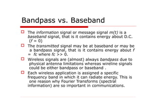 Bandpass vs. Baseband
 The information signal or message signal m(t) is a
baseband signal, that is it contains energy about D.C.
(f = 0)
 The transmitted signal may be at baseband or may be
a bandpass signal, that is it contains energy about f
= fc where fc >> 0.
 Wireless signals are (almost) always bandpass due to
physical antenna limitations whereas wireline signals
could be either bandpass or baseband .
 Each wireless application is assigned a specific
frequency band in which it can radiate energy. This is
one reason why Fourier Transforms (spectral
information) are so important in communications.
 