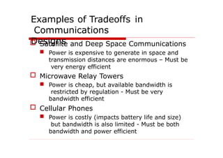 Examples of Tradeoffs in
Communications
Designs
 Satellite and Deep Space Communications
 Power is expensive to generate in space and
transmission distances are enormous – Must be
very energy efficient
 Microwave Relay Towers
 Power is cheap, but available bandwidth is
restricted by regulation - Must be very
bandwidth efficient
 Cellular Phones
 Power is costly (impacts battery life and size)
but bandwidth is also limited - Must be both
bandwidth and power efficient
 
