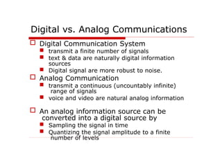 Digital vs. Analog Communications
 Digital Communication System
 transmit a finite number of signals
 text & data are naturally digital information
sources
 Digital signal are more robust to noise.
 Analog Communication
 transmit a continuous (uncountably infinite)
range of signals
 voice and video are natural analog information
 An analog information source can be
converted into a digital source by
 Sampling the signal in time
 Quantizing the signal amplitude to a finite
number of levels
 