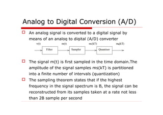 Analog to Digital Conversion (A/D)
 An analog signal is converted to a digital signal by
means of an analog to digital (A/D) converter
 The signal m(t) is first sampled in the time domain.The
amplitude of the signal samples ms(kT) is partitioned
into a finite number of intervals (quantization)
 The sampling theorem states that if the highest
frequency in the signal spectrum is B, the signal can be
reconstructed from its samples taken at a rate not less
than 2B sample per second
 