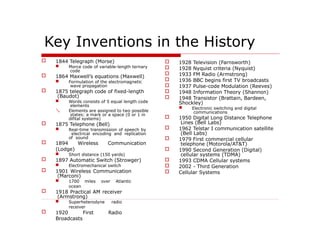 Key Inventions in the History
 1844 Telegraph (Morse)
 Morce code of variable-length ternary
code
 1864 Maxwell’s equations (Maxwell)
 Formulation of the electromagnetic
wave propagation
 1875 telegraph code of fixed-length
(Baudot)

 Words consists of 5 equal length code
elements
Elements are assigned to two possible
states: a mark or a space (0 or 1 in
difital systems)
 1875 Telephone (Bell)
 Real-time transmission of speech by
electrical encoding and replication
of sound
 1894 Wireless Communication
(Lodge)
 Short distance (150 yards)
 1897 Automatic Switch (Strowger)
 Electromechanical switch
 1901 Wireless Communication
(Marconi)
 1700 miles over Atlantic
ocean
 1918 Practical AM receiver
(Armstrong)
 Superheterodyne radio
receiver
 1920 First Radio
Broadcasts
 1928 Television (Farnsworth)
 1928 Nyquist criteria (Nyquist)
 1933 FM Radio (Armstrong)
 1936 BBC begins first TV broadcasts
 1937 Pulse-code Modulation (Reeves)
 1948 Information Theory (Shannon)
 1948 Transistor (Brattain, Bardeen,
Shockley)
 Electronic switching and digital
communications
 1950 Digital Long Distance Telephone
Lines (Bell Labs)
 1962 Telstar I communication satellite
(Bell Labs)
 1979 First commercial cellular
telephone (Motorola/AT&T)
 1990 Second Generation (Digital)
cellular systems (TDMA)
 1993 CDMA Cellular systems
 2002 - Third Generation
 Cellular Systems
 
