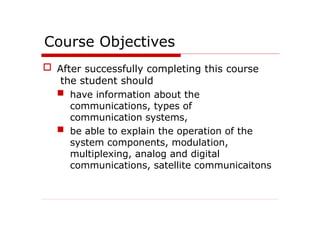 Course Objectives
 After successfully completing this course
the student should
 have information about the
communications, types of
communication systems,
 be able to explain the operation of the
system components, modulation,
multiplexing, analog and digital
communications, satellite communicaitons
 