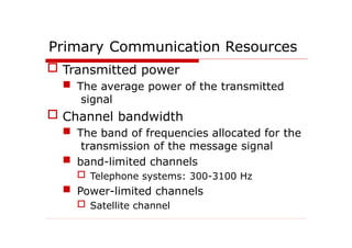Primary Communication Resources
 Transmitted power
 The average power of the transmitted
signal
 Channel bandwidth
 The band of frequencies allocated for the
transmission of the message signal
 band-limited channels
 Telephone systems: 300-3100 Hz
 Power-limited channels
 Satellite channel
 
