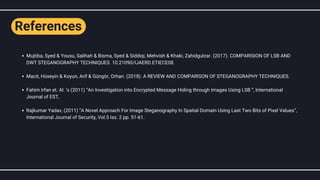 Mujtiba, Syed & Yousu, Salihah & Bisma, Syed & Siddiqi, Mehvish & Khaki, Zahidgulzar. (2017). COMPARISION OF LSB AND
DWT STEGANOGRAPHY TECHNIQUES. 10.21090/IJAERD.ETIECE08.
Macit, Hüseyin & Koyun, Arif & Güngör, Orhan. (2018). A REVIEW AND COMPARISON OF STEGANOGRAPHY TECHNIQUES.
Fahim Irfan et. Al. ‘s (2011) “An Investigation into Encrypted Message Hiding through Images Using LSB ”, International
Journal of EST,
Rajkumar Yadav, (2011) “A Novel Approach For Image Steganography In Spatial Domain Using Last Two Bits of Pixel Values”,
International Journal of Security, Vol.5 Iss. 2 pp. 51-61.
References
 
