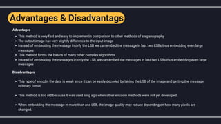 This method is very fast and easy to implementin comparison to other methods of steganography
The output image has very slightly difference to the input image
Instead of embedding the message in only the LSB we can embed the message in last two LSBs thus embedding even large
messages
This method forms the basics of many other complex algorithms
Instead of embedding the messages in only the LSB, we can embed the messages in last two LSBs,thus embedding even large
messages
This type of encodin the data is weak since it can be easily decoded by taking the LSB of the image and getting the message
in binary fomat
This method is too old because it was used long ago when other encodin methods were not yet developed.
When embedding the message in more than one LSB, the image quality may reduce depending on how many pixels are
changed.
Advantages
Disadvantages
Advantages & Disadvantags
 