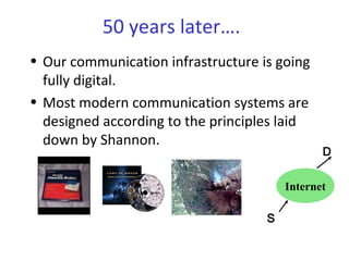 50 years later….
• Our communication infrastructure is going
fully digital.
• Most modern communication systems are
designed according to the principles laid
down by Shannon.
Internet
S
D
 