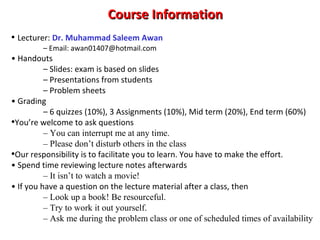 Course InformationCourse Information
• Lecturer: Dr. Muhammad Saleem Awan
– Email: awan01407@hotmail.com
• Handouts
– Slides: exam is based on slides
– Presentations from students
– Problem sheets
• Grading
– 6 quizzes (10%), 3 Assignments (10%), Mid term (20%), End term (60%)
•You’re welcome to ask questions
– You can interrupt me at any time.
– Please don’t disturb others in the class
•Our responsibility is to facilitate you to learn. You have to make the effort.
• Spend time reviewing lecture notes afterwards
– It isn’t to watch a movie!
• If you have a question on the lecture material after a class, then
– Look up a book! Be resourceful.
– Try to work it out yourself.
– Ask me during the problem class or one of scheduled times of availability
 