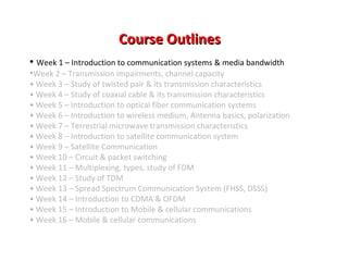 Course OutlinesCourse Outlines
• Week 1 – Introduction to communication systems & media bandwidth
•Week 2 – Transmission impairments, channel capacity
• Week 3 – Study of twisted pair & its transmission characteristics
• Week 4 – Study of coaxial cable & its transmission characteristics
• Week 5 – Introduction to optical fiber communication systems
• Week 6 – Introduction to wireless medium, Antenna basics, polarization
• Week 7 – Terrestrial microwave transmission characteristics
• Week 8 – Introduction to satellite communication system
• Week 9 – Satellite Communication
• Week 10 – Circuit & packet switching
• Week 11 – Multiplexing, types, study of FDM
• Week 12 – Study of TDM
• Week 13 – Spread Spectrum Communication System (FHSS, DSSS)
• Week 14 – Introduction to CDMA & OFDM
• Week 15 – Introduction to Mobile & cellular communications
• Week 16 – Mobile & cellular communications
 