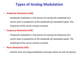 Types of Analog Modulation
 Amplitude Modulation (AM)
 Amplitude modulation is the process of varying the amplitude of a
carrier wave in proportion to the amplitude of a baseband signal. The
frequency of the carrier remains constant
 Frequency Modulation (FM)
 Frequency modulation is the process of varying the frequency of a
carrier wave in proportion to the amplitude of a baseband signal. The
amplitude of the carrier remains constant
 Phase Modulation (PM)
 Another form of analog modulation technique which we will not discuss
 