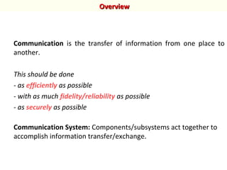 Communication is the transfer of information from one place to
another.
This should be done
- as efficiently as possible
- with as much fidelity/reliability as possible
- as securely as possible
Communication System: Components/subsystems act together to
accomplish information transfer/exchange.
OverviewOverview
 