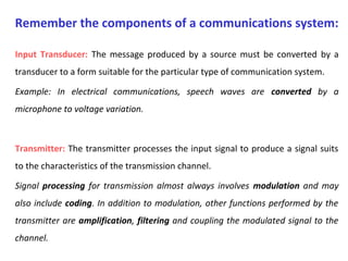 Input Transducer: The message produced by a source must be converted by a
transducer to a form suitable for the particular type of communication system.
Example: In electrical communications, speech waves are converted by a
microphone to voltage variation.
Transmitter: The transmitter processes the input signal to produce a signal suits
to the characteristics of the transmission channel.
Signal processing for transmission almost always involves modulation and may
also include coding. In addition to modulation, other functions performed by the
transmitter are amplification, filtering and coupling the modulated signal to the
channel.
Remember the components of a communications system:
 