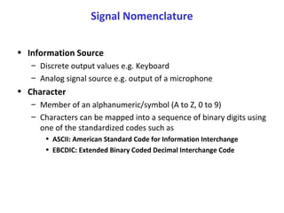 Signal Nomenclature
• Information Source
– Discrete output values e.g. Keyboard
– Analog signal source e.g. output of a microphone
• Character
– Member of an alphanumeric/symbol (A to Z, 0 to 9)
– Characters can be mapped into a sequence of binary digits using
one of the standardized codes such as
• ASCII: American Standard Code for Information Interchange
• EBCDIC: Extended Binary Coded Decimal Interchange Code
 