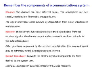 Channel: The channel can have different forms: The atmosphere (or free
space), coaxial cable, fiber optic, waveguide, etc.
The signal undergoes some amount of degradation from noise, interference
and distortion
Receiver: The receiver’s function is to extract the desired signal from the
received signal at the channel output and to convert it to a form suitable for
the output transducer.
Other functions performed by the receiver: amplification (the received signal
may be extremely weak), demodulation and filtering.
Output Transducer: Converts the electric signal at its input into the form
desired by the system user.
Example: Loudspeaker, personal computer (PC), tape recorders.
Remember the components of a communications system:
 