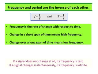 Frequency and period are the inverse of each other.
• Frequency is the rate of change with respect to time.
• Change in a short span of time means high frequency.
• Change over a long span of time means low frequency.
If a signal does not change at all, its frequency is zero.
If a signal changes instantaneously, its frequency is infinite.
 