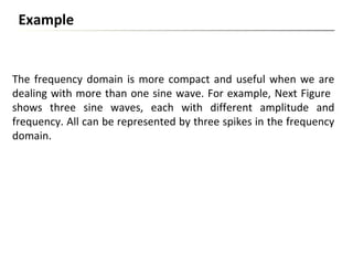 The frequency domain is more compact and useful when we are
dealing with more than one sine wave. For example, Next Figure
shows three sine waves, each with different amplitude and
frequency. All can be represented by three spikes in the frequency
domain.
Example
 