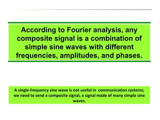 According to Fourier analysis, any
composite signal is a combination of
simple sine waves with different
frequencies, amplitudes, and phases.
A single-frequency sine wave is not useful in communication systems;
we need to send a composite signal, a signal made of many simple sine
waves.
 