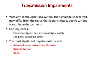 Transmission ImpairmentsTransmission Impairments
• With any communications system, the signal that is received
may differ from the signal that is transmitted, due to various
transmission impairments.
• Consequences:
– For analog signals: degradation of signal quality
– For digital signals: bit errors
• The most significant impairments include
– Attenuation and attenuation distortion
– Delay distortion
– Noise
 