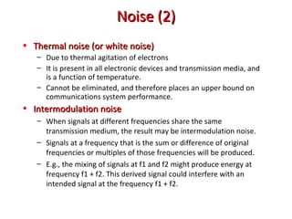 Noise (2)Noise (2)
• Thermal noise (or white noise)Thermal noise (or white noise)
– Due to thermal agitation of electrons
– It is present in all electronic devices and transmission media, and
is a function of temperature.
– Cannot be eliminated, and therefore places an upper bound on
communications system performance.
• Intermodulation noiseIntermodulation noise
– When signals at different frequencies share the same
transmission medium, the result may be intermodulation noise.
– Signals at a frequency that is the sum or difference of original
frequencies or multiples of those frequencies will be produced.
– E.g., the mixing of signals at f1 and f2 might produce energy at
frequency f1 + f2. This derived signal could interfere with an
intended signal at the frequency f1 + f2.
 