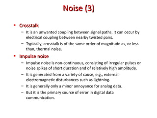 Noise (3)Noise (3)
• CrosstalkCrosstalk
– It is an unwanted coupling between signal paths. It can occur by
electrical coupling between nearby twisted pairs.
– Typically, crosstalk is of the same order of magnitude as, or less
than, thermal noise.
• Impulse noiseImpulse noise
– Impulse noise is non-continuous, consisting of irregular pulses or
noise spikes of short duration and of relatively high amplitude.
– It is generated from a variety of cause, e.g., external
electromagnetic disturbances such as lightning.
– It is generally only a minor annoyance for analog data.
– But it is the primary source of error in digital data
communication.
 
