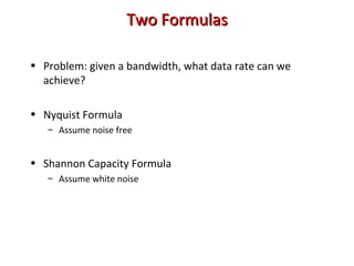 Two FormulasTwo Formulas
• Problem: given a bandwidth, what data rate can we
achieve?
• Nyquist Formula
– Assume noise free
• Shannon Capacity Formula
– Assume white noise
 