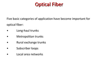 Optical FiberOptical Fiber
Five basic categories of application have become important for
optical fiber:
• Long-haul trunks
• Metropolitan trunks
• Rural exchange trunks
• Subscriber loops
• Local area networks
 