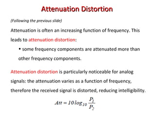 Attenuation DistortionAttenuation Distortion
(Following the previous slide)
Attenuation is often an increasing function of frequency. This
leads to attenuation distortion:
• some frequency components are attenuated more than
other frequency components.
Attenuation distortion is particularly noticeable for analog
signals: the attenuation varies as a function of frequency,
therefore the received signal is distorted, reducing intelligibility.
 