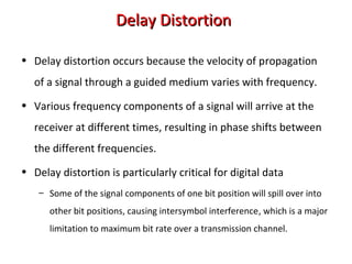 Delay DistortionDelay Distortion
• Delay distortion occurs because the velocity of propagation
of a signal through a guided medium varies with frequency.
• Various frequency components of a signal will arrive at the
receiver at different times, resulting in phase shifts between
the different frequencies.
• Delay distortion is particularly critical for digital data
– Some of the signal components of one bit position will spill over into
other bit positions, causing intersymbol interference, which is a major
limitation to maximum bit rate over a transmission channel.
 