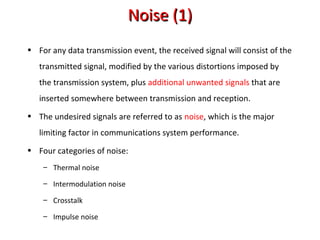 Noise (1)Noise (1)
• For any data transmission event, the received signal will consist of the
transmitted signal, modified by the various distortions imposed by
the transmission system, plus additional unwanted signals that are
inserted somewhere between transmission and reception.
• The undesired signals are referred to as noise, which is the major
limiting factor in communications system performance.
• Four categories of noise:
– Thermal noise
– Intermodulation noise
– Crosstalk
– Impulse noise
 