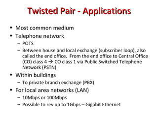 Twisted Pair - ApplicationsTwisted Pair - Applications
• Most common medium
• Telephone network
– POTS
– Between house and local exchange (subscriber loop), also
called the end office. From the end office to Central Office
(CO) class 4  CO class 1 via Public Switched Telephone
Network (PSTN)
• Within buildings
– To private branch exchange (PBX)
• For local area networks (LAN)
– 10Mbps or 100Mbps
– Possible to rev up to 1Gbps – Gigabit Ethernet
 