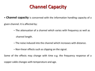 Channel CapacityChannel Capacity
• Channel capacity is concerned with the information handling capacity of a
given channel. It is affected by:
– The attenuation of a channel which varies with frequency as well as
channel length.
– The noise induced into the channel which increases with distance.
– Non-linear effects such as clipping on the signal.
Some of the effects may change with time e.g. the frequency response of a
copper cable changes with temperature and age.
 