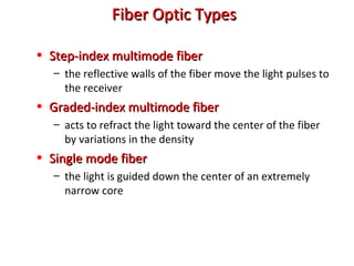 Fiber Optic TypesFiber Optic Types
• Step-index multimode fiberStep-index multimode fiber
– the reflective walls of the fiber move the light pulses to
the receiver
• Graded-index multimode fiberGraded-index multimode fiber
– acts to refract the light toward the center of the fiber
by variations in the density
• Single mode fiberSingle mode fiber
– the light is guided down the center of an extremely
narrow core
 