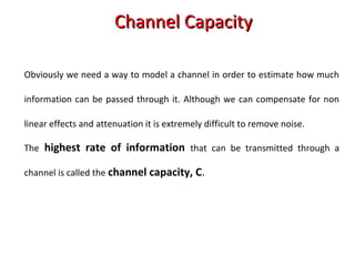 Obviously we need a way to model a channel in order to estimate how much
information can be passed through it. Although we can compensate for non
linear effects and attenuation it is extremely difficult to remove noise.
The highest rate of information that can be transmitted through a
channel is called the channel capacity, C.
Channel CapacityChannel Capacity
 