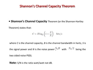 Shannon’s Channel Capacity TheoremShannon’s Channel Capacity Theorem
• Shannon’s Channel Capacity Theorem (or the Shannon-Hartley
Theorem) states that:
where C is the channel capacity, B is the channel bandwidth in hertz, S is
the signal power and N is the noise power ( with being the
two sided noise PSD).
Note: S/N is the ratio watt/watt not dB.
 