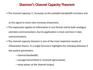 • The channel capacity, C, increases as the available bandwidth increases and
as the signal to noise ratio increases (improves).
• This expression applies to information in any format and to both analogue
and data communications, but its application is most common in data
communications.
• The channel capacity theorem is one of the most important results of
information theory. In a single formula it highlights the interplay between 3
key system parameters:
– channel bandwidth,
– average transmitted or received signal power,
– noise power at the channel output.
Shannon’s Channel Capacity TheoremShannon’s Channel Capacity Theorem
 