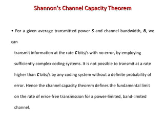 • For a given average transmitted power S and channel bandwidth, B, we
can
transmit information at the rate C bits/s with no error, by employing
sufficiently complex coding systems. It is not possible to transmit at a rate
higher than C bits/s by any coding system without a definite probability of
error. Hence the channel capacity theorem defines the fundamental limit
on the rate of error-free transmission for a power-limited, band-limited
channel.
Shannon’s Channel Capacity TheoremShannon’s Channel Capacity Theorem
 