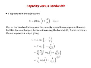 Capacity versus BandwidthCapacity versus Bandwidth
• It appears from the expression:
that as the bandwidth increases the capacity should increase proportionately.
But this does not happen, because increasing the bandwidth, B, also increases
the noise power N = giving:
 