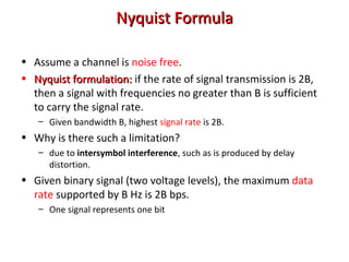 NyquistNyquist FormulaFormula
• Assume a channel is noise free.
• Nyquist formulation:Nyquist formulation: if the rate of signal transmission is 2B,
then a signal with frequencies no greater than B is sufficient
to carry the signal rate.
– Given bandwidth B, highest signal rate is 2B.
• Why is there such a limitation?
– due to intersymbol interference, such as is produced by delay
distortion.
• Given binary signal (two voltage levels), the maximum data
rate supported by B Hz is 2B bps.
– One signal represents one bit
 