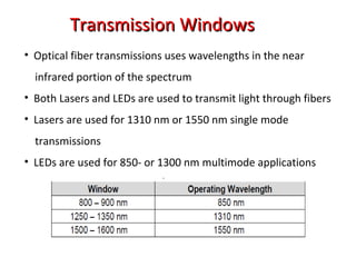 Transmission WindowsTransmission Windows
• Optical fiber transmissions uses wavelengths in the near
infrared portion of the spectrum
• Both Lasers and LEDs are used to transmit light through fibers
• Lasers are used for 1310 nm or 1550 nm single mode
transmissions
• LEDs are used for 850- or 1300 nm multimode applications
 