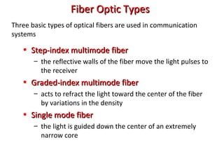Fiber Optic TypesFiber Optic Types
• Step-index multimode fiberStep-index multimode fiber
– the reflective walls of the fiber move the light pulses to
the receiver
• Graded-index multimode fiberGraded-index multimode fiber
– acts to refract the light toward the center of the fiber
by variations in the density
• Single mode fiberSingle mode fiber
– the light is guided down the center of an extremely
narrow core
Three basic types of optical fibers are used in communication
systems
 