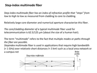Step-index multimode fiber has an index of refraction profile that “steps” from
low to high to low as measured from cladding to core to cladding.
Relatively large core diameter and numerical aperture characterize this fiber.
The core/cladding diameter of a typical multimode fiber used for
telecommunication is 62.5/125 μm (about the size of a human hair).
The term “multimode” refers to the fact that multiple modes or paths through
the fiber are possible.
Stepindex multimode fiber is used in applications that require high bandwidth
(< 1 GHz) over relatively short distances (< 3 km) such as a local area network or
a campus network backbone.
Step-index multimode fiber
 