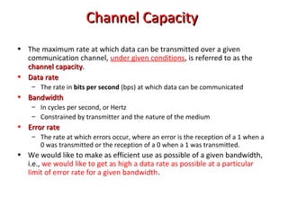 • The maximum rate at which data can be transmitted over a given
communication channel, under given conditions, is referred to as the
channel capacitychannel capacity.
• Data rateData rate
– The rate in bits per second (bps) at which data can be communicated
• BandwidthBandwidth
– In cycles per second, or Hertz
– Constrained by transmitter and the nature of the medium
• Error rateError rate
– The rate at which errors occur, where an error is the reception of a 1 when a
0 was transmitted or the reception of a 0 when a 1 was transmitted.
• We would like to make as efficient use as possible of a given bandwidth,
i.e., we would like to get as high a data rate as possible at a particular
limit of error rate for a given bandwidth.
Channel CapacityChannel Capacity
 