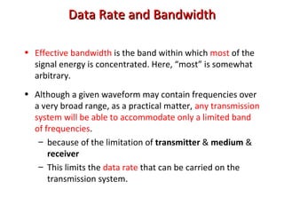 Data Rate and BandwidthData Rate and Bandwidth
• Effective bandwidth is the band within which most of the
signal energy is concentrated. Here, “most” is somewhat
arbitrary.
• Although a given waveform may contain frequencies over
a very broad range, as a practical matter, any transmission
system will be able to accommodate only a limited band
of frequencies.
– because of the limitation of transmitter & medium &
receiver
– This limits the data rate that can be carried on the
transmission system.
 