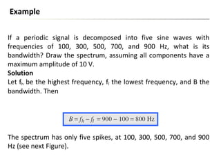If a periodic signal is decomposed into five sine waves with
frequencies of 100, 300, 500, 700, and 900 Hz, what is its
bandwidth? Draw the spectrum, assuming all components have a
maximum amplitude of 10 V.
Solution
Let fh be the highest frequency, fl the lowest frequency, and B the
bandwidth. Then
Example
The spectrum has only five spikes, at 100, 300, 500, 700, and 900
Hz (see next Figure).
 