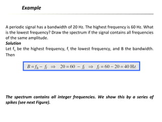 A periodic signal has a bandwidth of 20 Hz. The highest frequency is 60 Hz. What
is the lowest frequency? Draw the spectrum if the signal contains all frequencies
of the same amplitude.
Solution
Let fh be the highest frequency, fl the lowest frequency, and B the bandwidth.
Then
Example
The spectrum contains all integer frequencies. We show this by a series of
spikes (see next Figure).
 