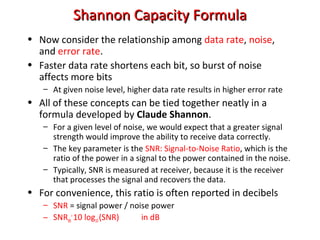 Shannon Capacity FormulaShannon Capacity Formula
• Now consider the relationship among data rate, noise,
and error rate.
• Faster data rate shortens each bit, so burst of noise
affects more bits
– At given noise level, higher data rate results in higher error rate
• All of these concepts can be tied together neatly in a
formula developed by Claude Shannon.
– For a given level of noise, we would expect that a greater signal
strength would improve the ability to receive data correctly.
– The key parameter is the SNR: Signal-to-Noise Ratio, which is the
ratio of the power in a signal to the power contained in the noise.
– Typically, SNR is measured at receiver, because it is the receiver
that processes the signal and recovers the data.
• For convenience, this ratio is often reported in decibels
– SNR = signal power / noise power
– SNRdb
=
10 log10(SNR) in dB
 