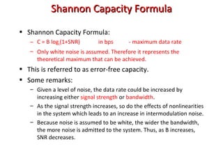 Shannon Capacity FormulaShannon Capacity Formula
• Shannon Capacity Formula:
– C = B log2(1+SNR) in bps - maximum data rate
– Only white noise is assumed. Therefore it represents the
theoretical maximum that can be achieved.
• This is referred to as error-free capacity.
• Some remarks:
– Given a level of noise, the data rate could be increased by
increasing either signal strength or bandwidth.
– As the signal strength increases, so do the effects of nonlinearities
in the system which leads to an increase in intermodulation noise.
– Because noise is assumed to be white, the wider the bandwidth,
the more noise is admitted to the system. Thus, as B increases,
SNR decreases.
 
